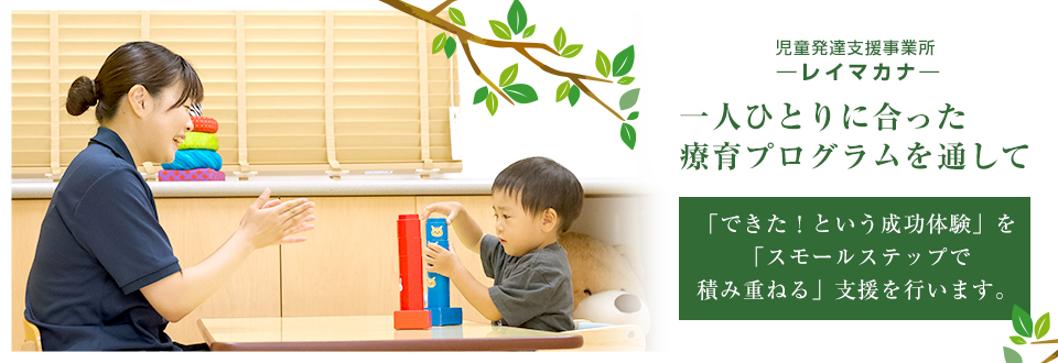 児童発達支援事業所レイマカナ　一人ひとりに合った療育プログラムを通して　「できた！という成功体験」を「スモールステップで積み重ねる」支援を行います。
